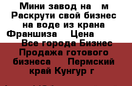 Мини завод на 30м.Раскрути свой бизнес на воде из крана.Франшиза. › Цена ­ 105 000 - Все города Бизнес » Продажа готового бизнеса   . Пермский край,Кунгур г.